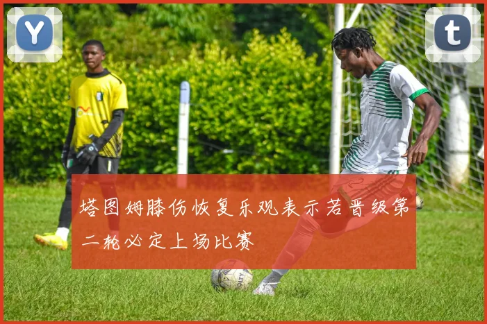 塔图姆膝伤恢复乐观表示若晋级第二轮必定上场比赛