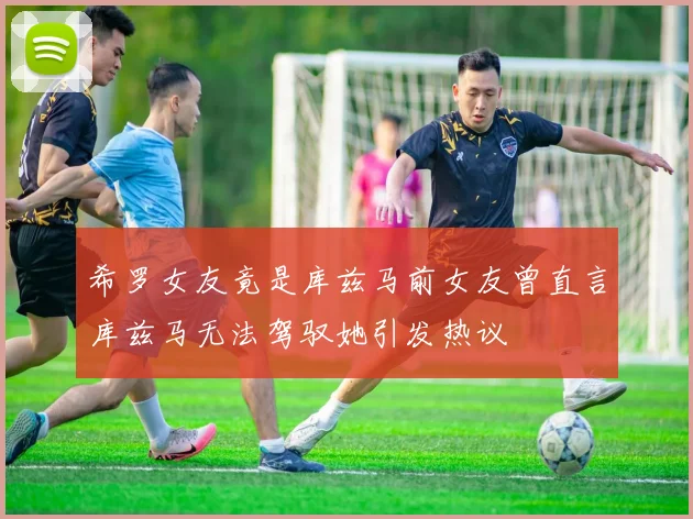 希罗女友竟是库兹马前女友曾直言库兹马无法驾驭她引发热议