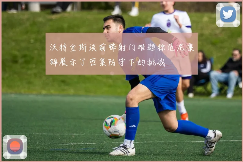 沃特金斯谈前锋射门难题称范尼集锦展示了密集防守下的挑战