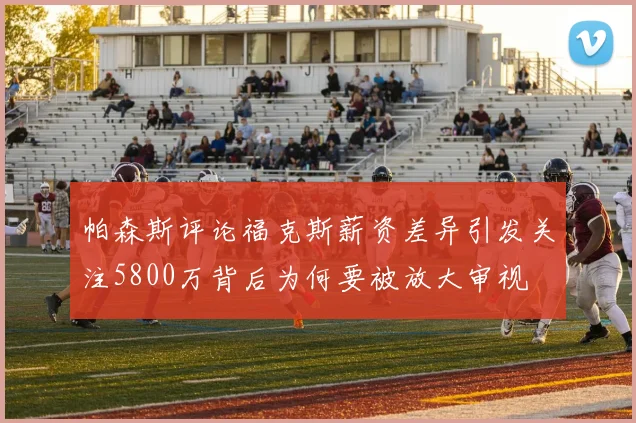 帕森斯评论福克斯薪资差异引发关注5800万背后为何要被放大审视