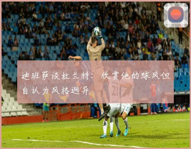 迪班萨谈杜兰特：欣赏他的球风但自认为风格迥异