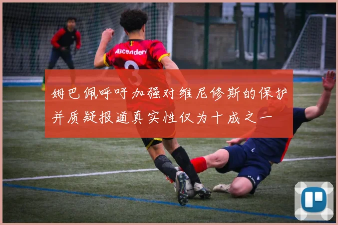 姆巴佩呼吁加强对维尼修斯的保护并质疑报道真实性仅为十成之一