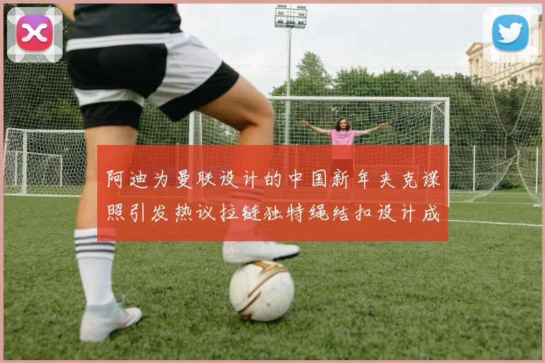 阿迪为曼联设计的中国新年夹克谍照引发热议拉链独特绳结扣设计成亮点