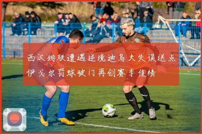 西汉姆联遭遇逆境迪乌夫失误送点伊戈尔罚球破门再创赛季佳绩