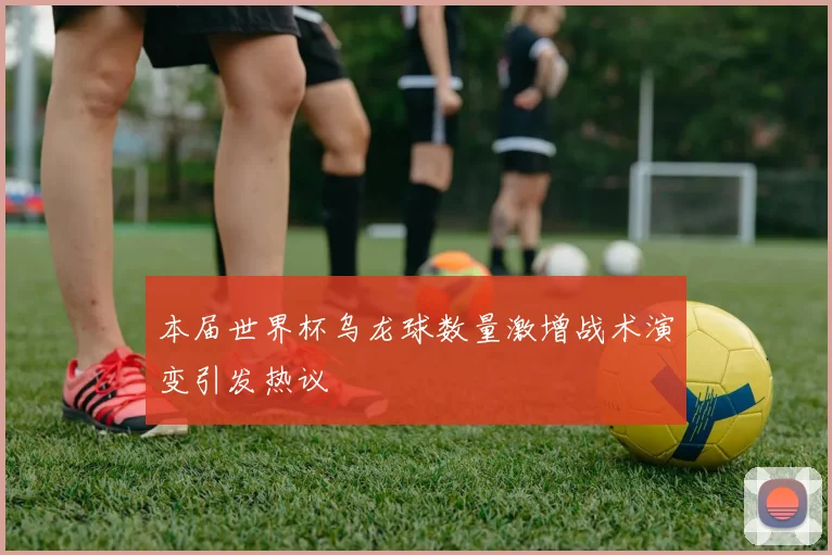 本届世界杯乌龙球数量激增战术演变引发热议