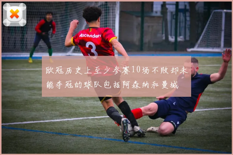 欧冠历史上至少参赛10场不败却未能夺冠的球队包括阿森纳和曼城