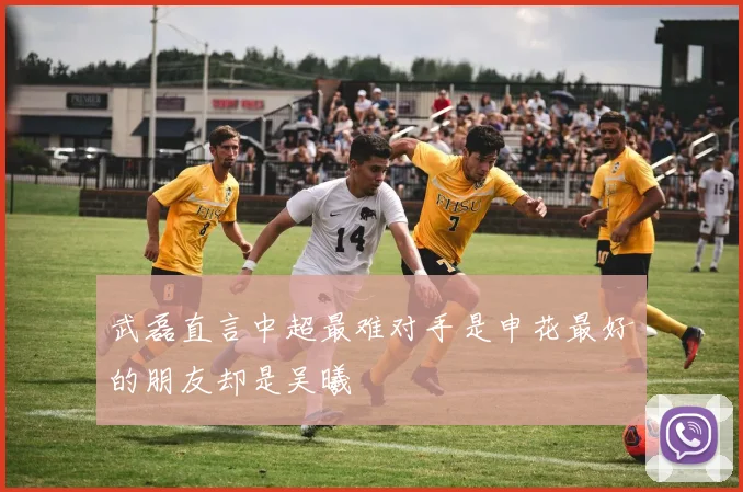 武磊直言中超最难对手是申花最好的朋友却是吴曦